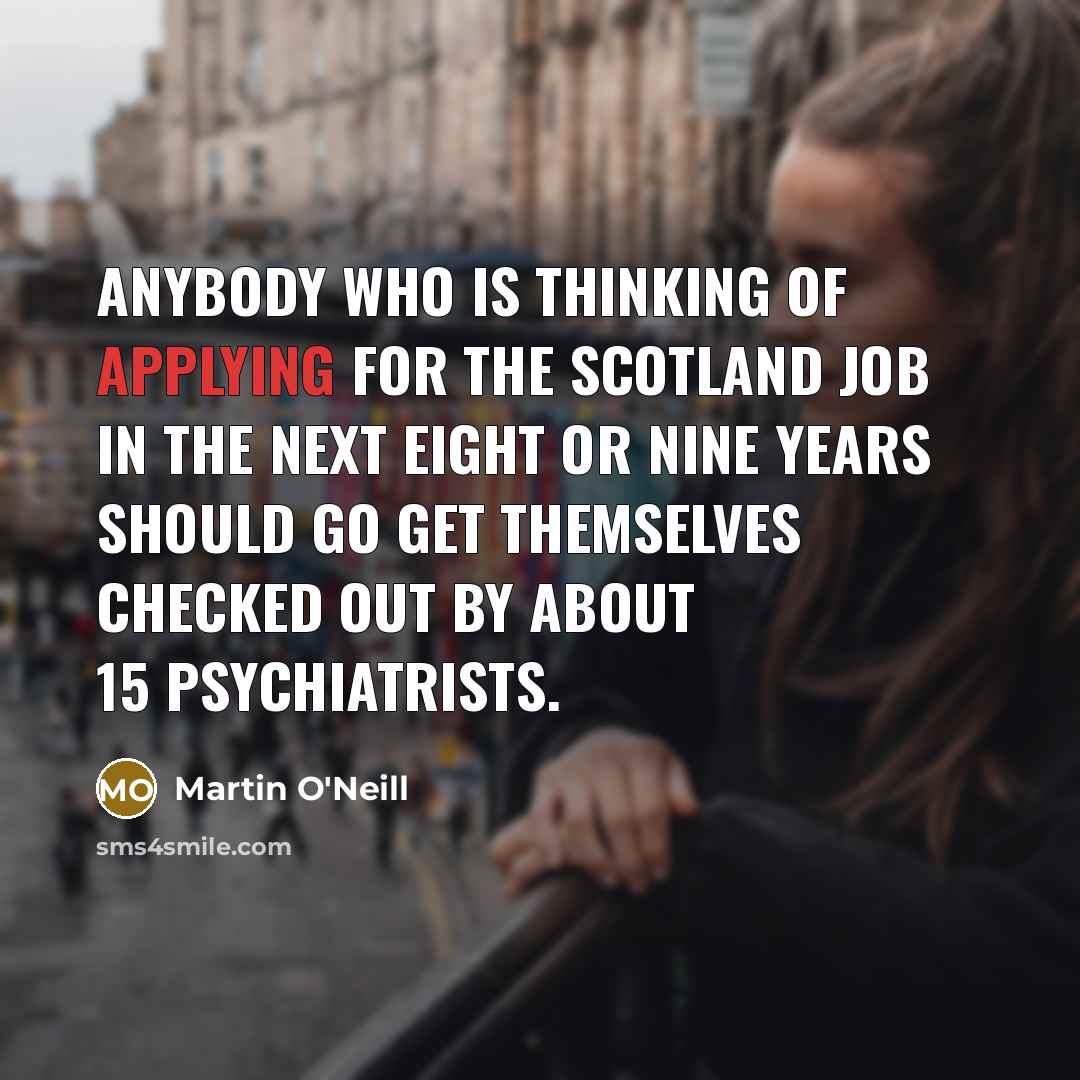 “Anybody who is thinking of applying for the Scotland job in the next eight or nine years should go get themselves checked out by about 15 psychiatrists.” quote by Martin O'Neill