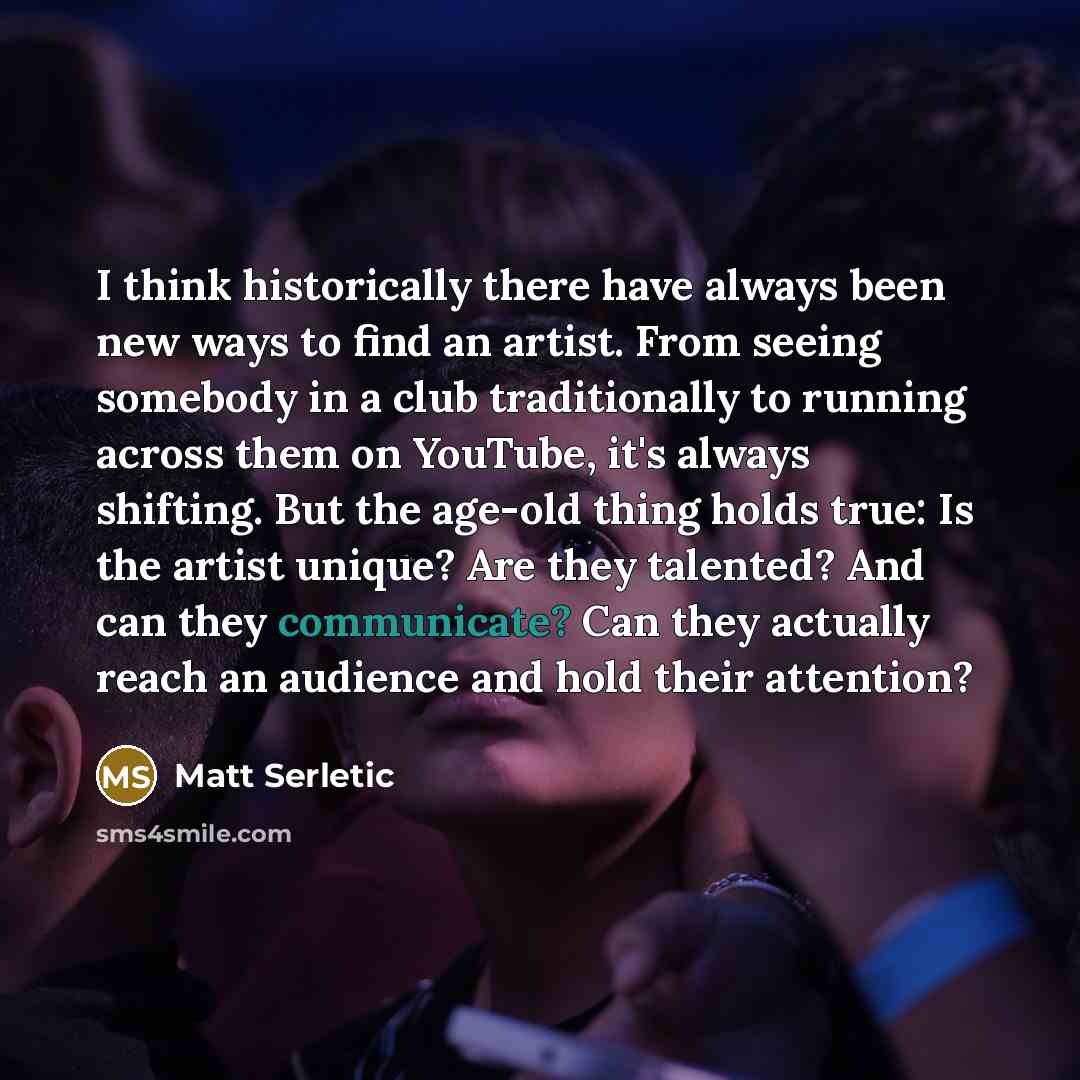 “I think historically there have always been new ways to find an artist. From seeing somebody in a club traditionally to running across them on YouTube, it's always shifting. But the age-old thing holds true: Is the artist unique? Are they talented? And can they communicate? Can they actually reach…” quote by Matt Serletic
