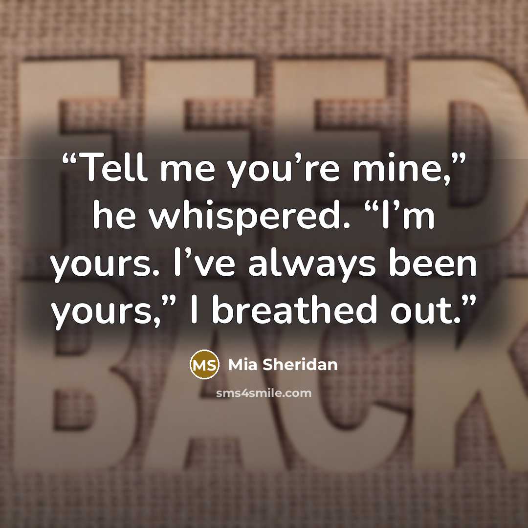 “Tell me you’re mine,” he whispered. “I’m yours. I’ve always been yours,” I breathed out.” quote by Mia Sheridan