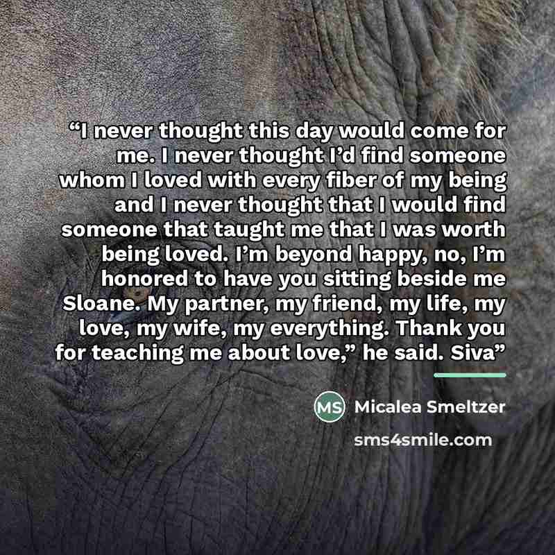 “I never thought this day would come for me. I never thought I’d find someone whom I loved with every fiber of my being and I never thought that I would find someone that taught me that I was worth being loved. I’m beyond happy, no, I’m honored to have you sitting beside me Sloane. My partner, my…” quote by Micalea Smeltzer