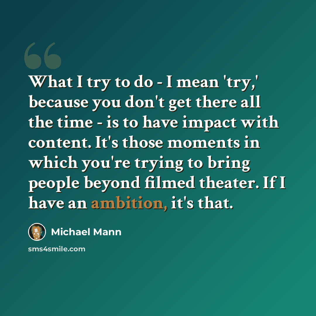 “What I try to do - I mean 'try,' because you don't get there all the time - is to have impact with content. It's those moments in which you're trying to bring people beyond filmed theater. If I have an ambition, it's that.” quote by Michael Mann