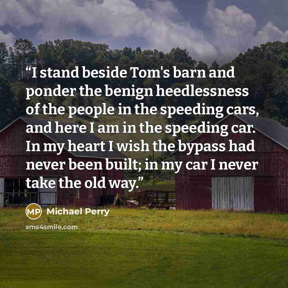 “I stand beside Tom's barn and ponder the benign heedlessness of the people in the speeding cars, and here I am in the speeding car. In my heart I wish the bypass had never been built; in my car I never take the old way.” quote by Michael Perry