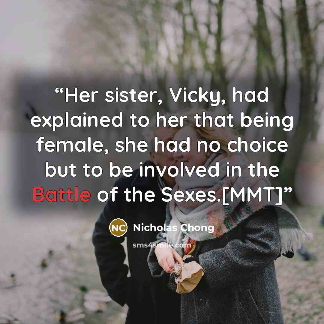 “Her sister, Vicky, had explained to her that being female, she had no choice but to be involved in the Battle of the Sexes.[MMT]” quote by Nicholas Chong