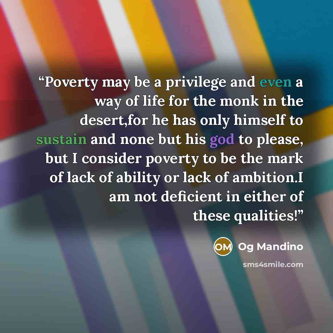 “Poverty may be a privilege and even a way of life for the monk in the desert,for he has only himself to sustain and none but his god to please, but I consider poverty to be the mark of lack of ability or lack of ambition.I am not deficient in either of these qualities!” quote by Og Mandino