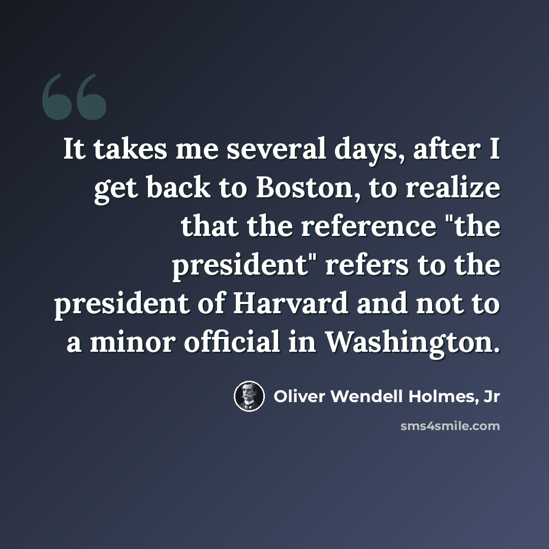 “It takes me several days, after I get back to Boston, to realize that the reference "the president" refers to the president of Harvard and not to a minor official in Washington.” quote by Oliver Wendell Holmes, Jr