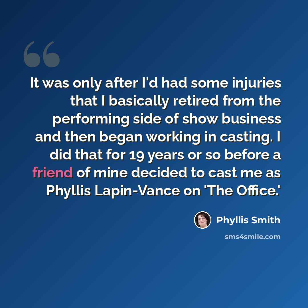 “It was only after I'd had some injuries that I basically retired from the performing side of show business and then began working in casting. I did that for 19 years or so before a friend of mine decided to cast me as Phyllis Lapin-Vance on 'The Office.'” quote by Phyllis Smith