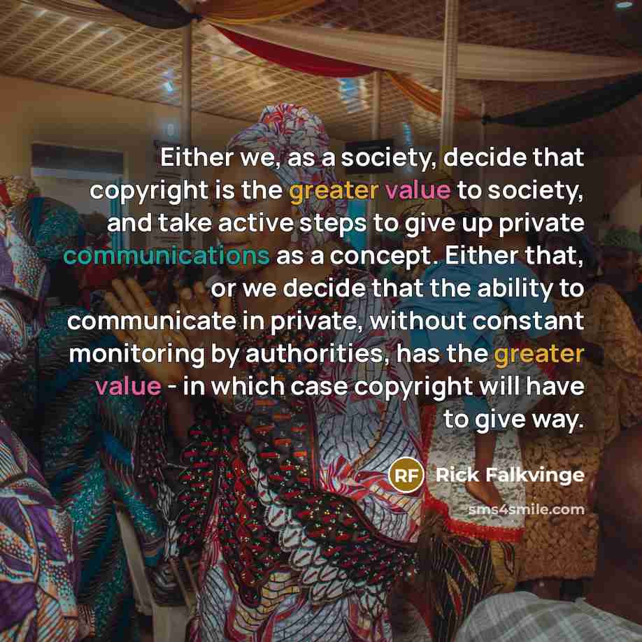 “Either we, as a society, decide that copyright is the greater value to society, and take active steps to give up private communications as a concept. Either that, or we decide that the ability to communicate in private, without constant monitoring by authorities, has the greater value - in which…” quote by Rick Falkvinge