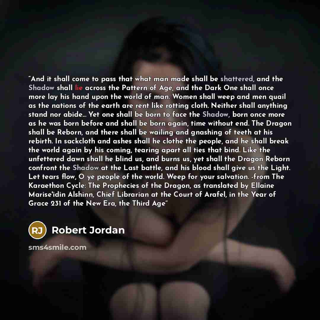 “And it shall come to pass that what man made shall be shattered, and the Shadow shall lie across the Pattern of Age, and the Dark One shall once more lay his hand upon the world of man. Women shall weep and men quail as the nations of the earth are rent like rotting cloth. Neither shall anything…” quote by Robert Jordan