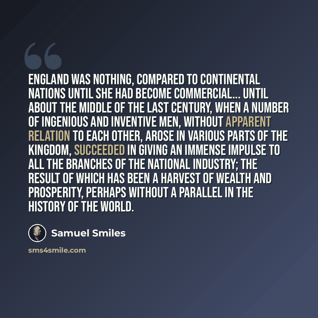 “England was nothing, compared to continental nations until she had become commercial... until about the middle of the last century, when a number of ingenious and inventive men, without apparent relation to each other, arose in various parts of the kingdom, succeeded in giving an immense impulse…” quote by Samuel Smiles