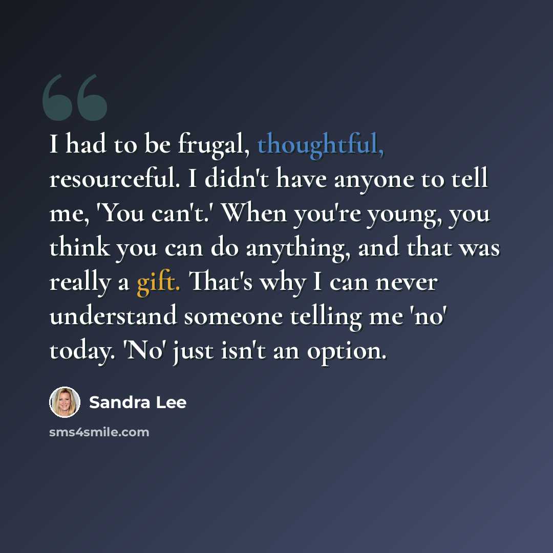 “I had to be frugal, thoughtful, resourceful. I didn't have anyone to tell me, 'You can't.' When you're young, you think you can do anything, and that was really a gift. That's why I can never understand someone telling me 'no' today. 'No' just isn't an option.” quote by Sandra Lee