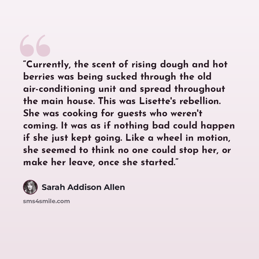 “Currently, the scent of rising dough and hot berries was being sucked through the old air-conditioning unit and spread throughout the main house. This was Lisette's rebellion. She was cooking for guests who weren't coming. It was as if nothing bad could happen if she just kept going. Like a wheel…” quote by Sarah Addison Allen