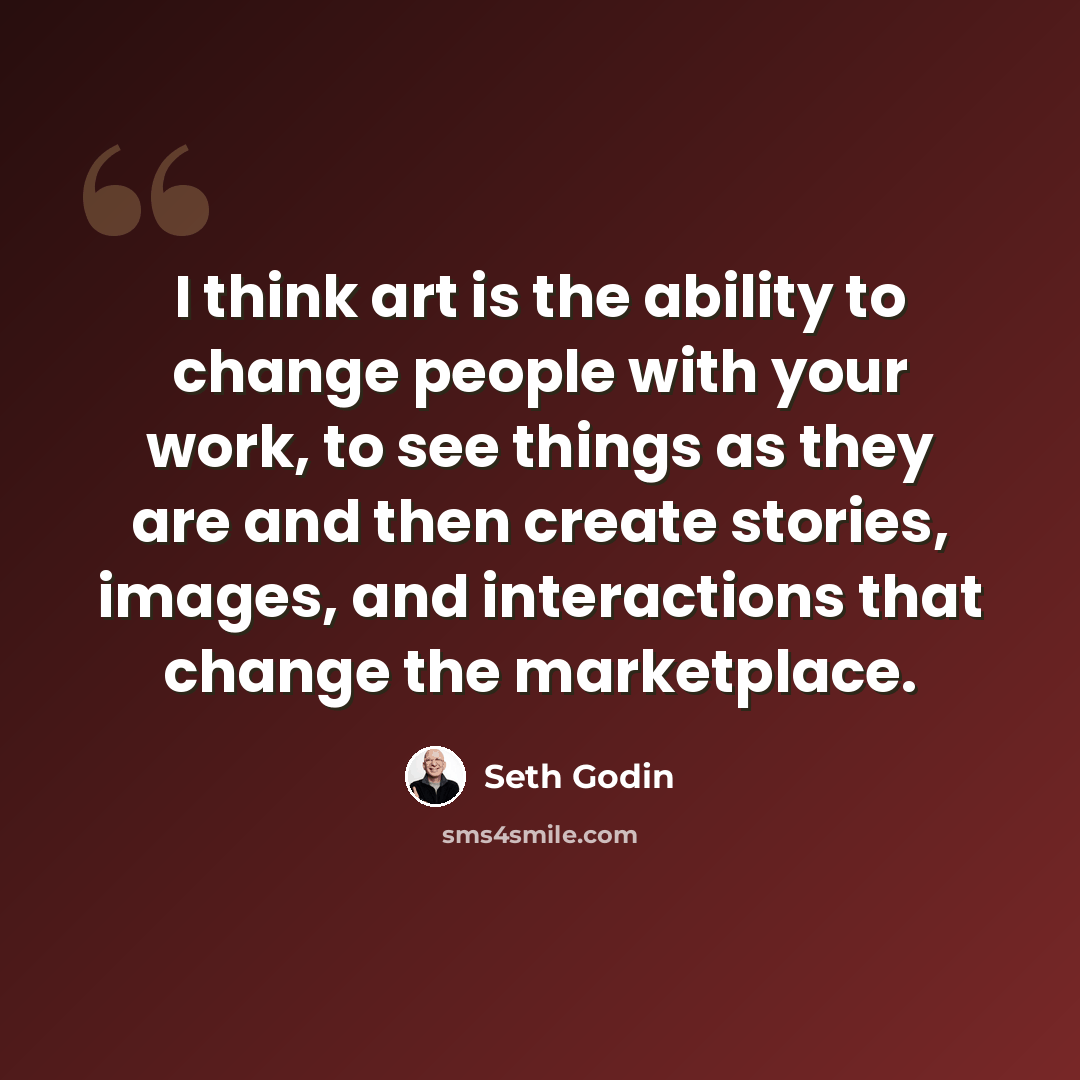 “I think art is the ability to change people with your work, to see things as they are and then create stories, images, and interactions that change the marketplace.” quote by Seth Godin