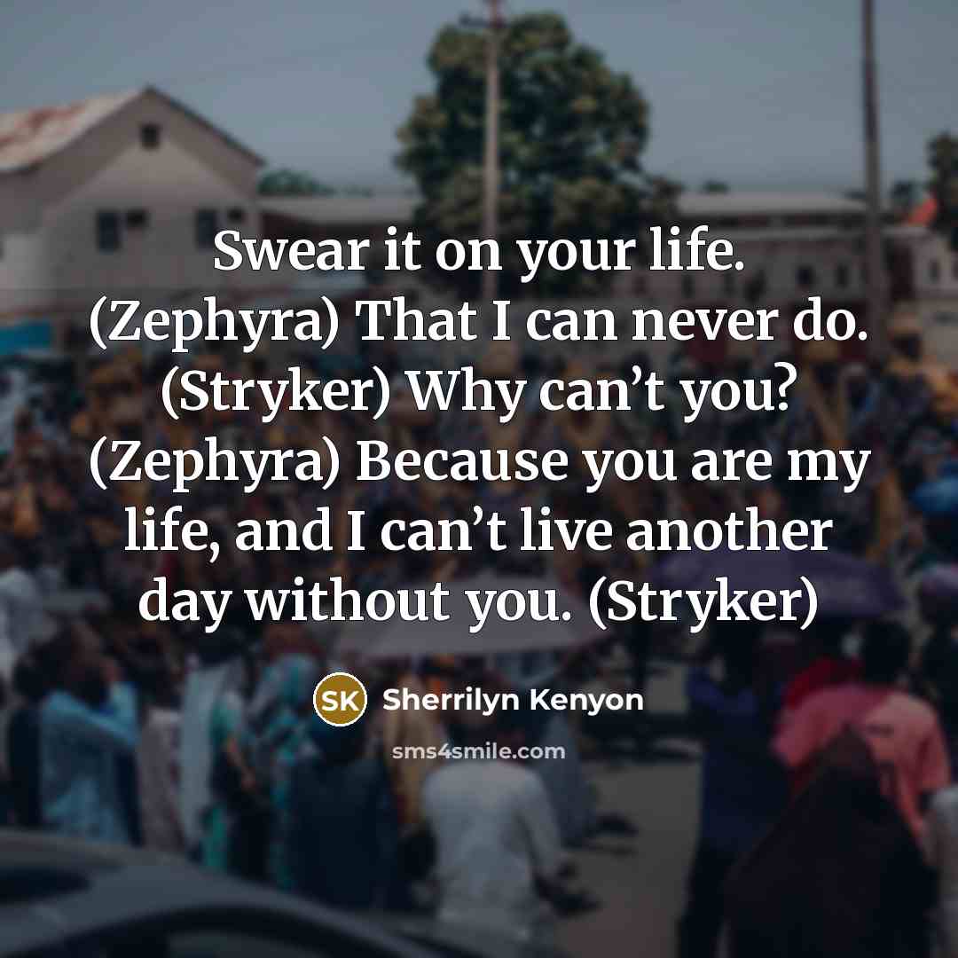 “Swear it on your life. (Zephyra) That I can never do. (Stryker) Why can’t you? (Zephyra) Because you are my life, and I can’t live another day without you. (Stryker)” quote by Sherrilyn Kenyon