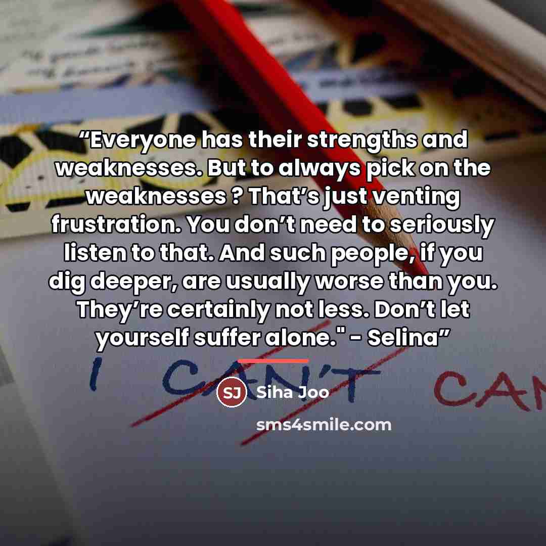 “Everyone has their strengths and weaknesses. But to always pick on the weaknesses ? That’s just venting frustration. You don’t need to seriously listen to that. And such people, if you dig deeper, are usually worse than you. They’re certainly not less. Don’t let yourself suffer alone." - Selina” quote by Siha Joo