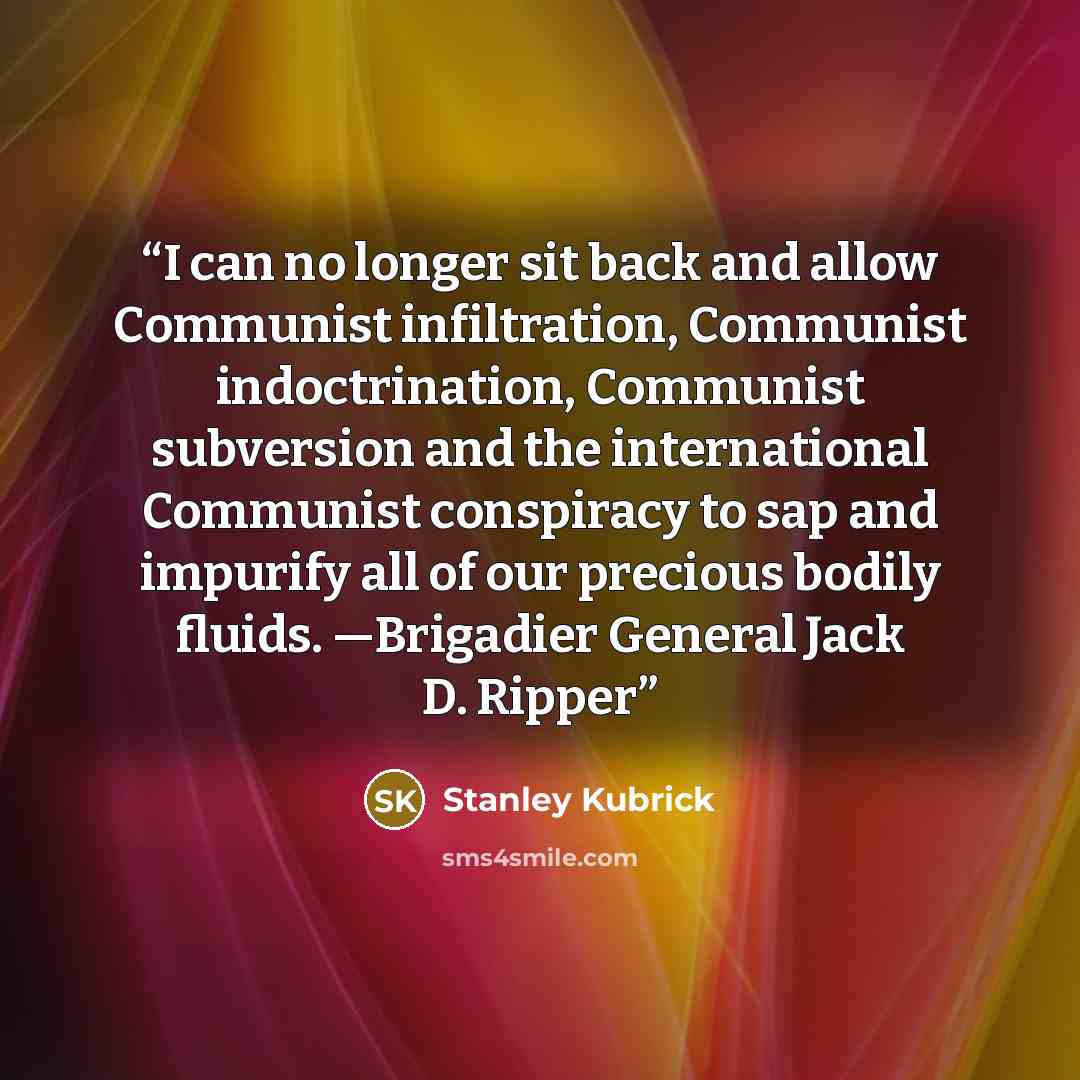 “I can no longer sit back and allow Communist infiltration, Communist indoctrination, Communist subversion and the international Communist conspiracy to sap and impurify all of our precious bodily fluids. —Brigadier General Jack D. Ripper” quote by Stanley Kubrick
