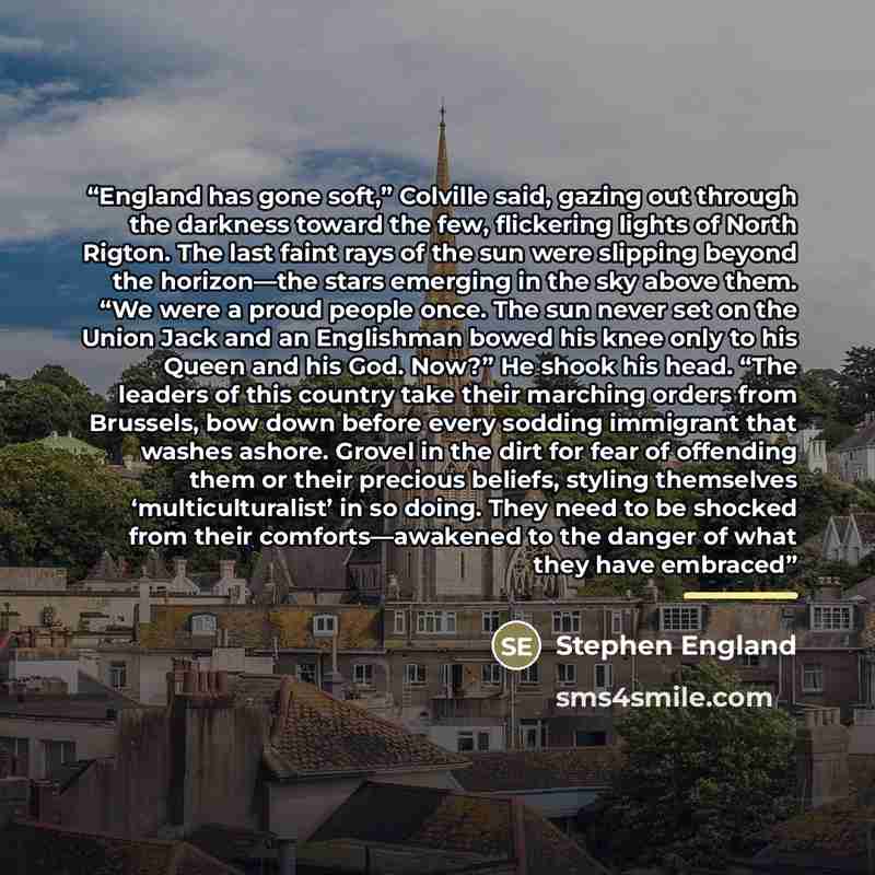 “England has gone soft,” Colville said, gazing out through the darkness toward the few, flickering lights of North Rigton. The last faint rays of the sun were slipping beyond the horizon—the stars emerging in the sky above them. “We were a proud people once. The sun never set on the Union Jack and…” quote by Stephen England