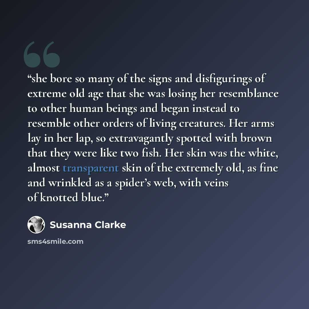 “she bore so many of the signs and disfigurings of extreme old age that she was losing her resemblance to other human beings and began instead to resemble other orders of living creatures. Her arms lay in her lap, so extravagantly spotted with brown that they were like two fish. Her skin was the…” quote by Susanna Clarke