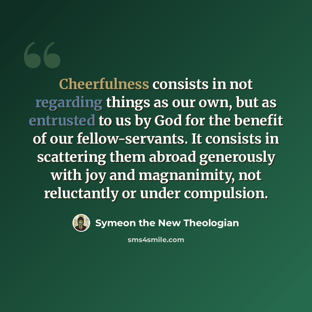 “Cheerfulness consists in not regarding things as our own, but as entrusted to us by God for the benefit of our fellow-servants. It consists in scattering them abroad generously with joy and magnanimity, not reluctantly or under compulsion.” quote by Symeon the New Theologian
