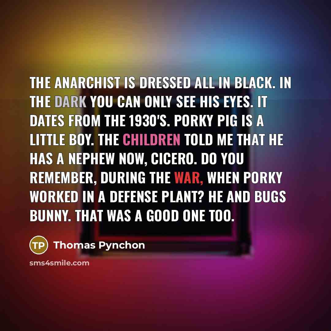 “The anarchist is dressed all in black. In the dark you can only see his eyes. It dates from the 1930's. Porky Pig is a little boy. The children told me that he has a nephew now, Cicero. Do you remember, during the war, when Porky worked in a defense plant? He and Bugs Bunny. That was a good one too.” quote by Thomas Pynchon