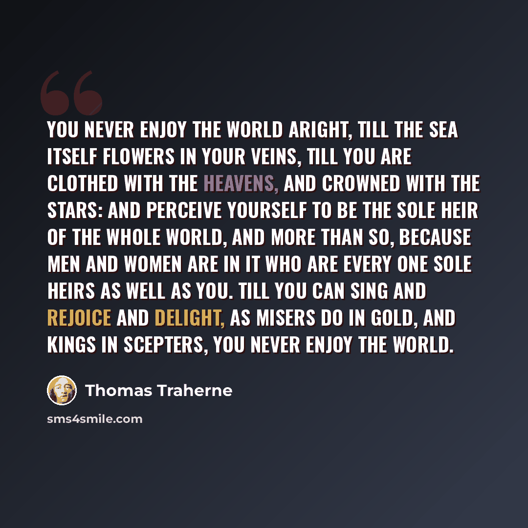 “You never enjoy the world aright, till the Sea itself flowers in your veins, till you are clothed with the heavens, and crowned with the stars: and perceive yourself to be the sole heir of the whole world, and more than so, because men and women are in it who are every one sole heirs as well as…” quote by Thomas Traherne