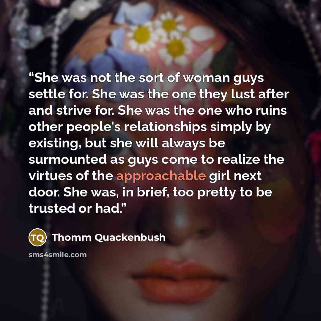 “She was not the sort of woman guys settle for. She was the one they lust after and strive for. She was the one who ruins other people's relationships simply by existing, but she will always be surmounted as guys come to realize the virtues of the approachable girl next door. She was, in brief, too…” quote by Thomm Quackenbush