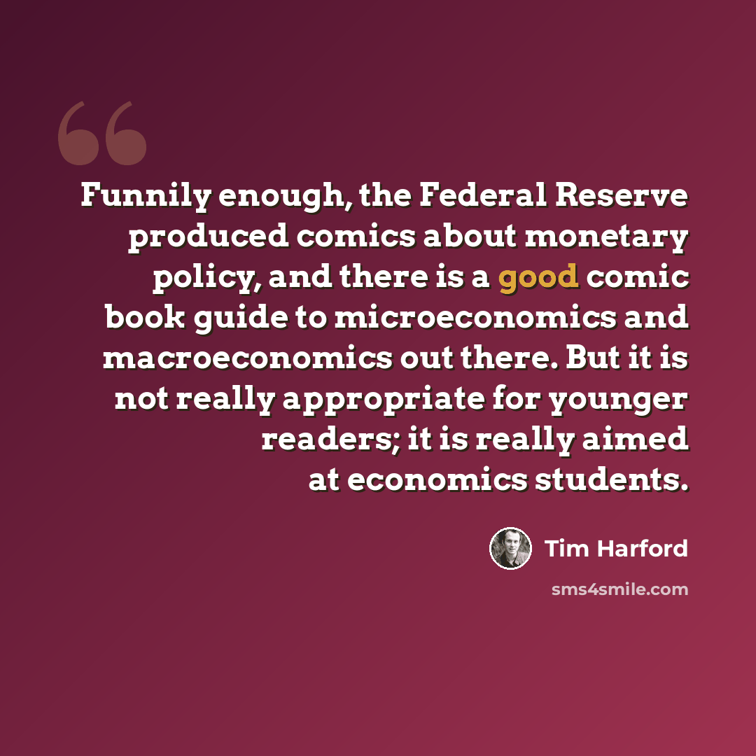 “Funnily enough, the Federal Reserve produced comics about monetary policy, and there is a good comic book guide to microeconomics and macroeconomics out there. But it is not really appropriate for younger readers; it is really aimed at economics students.” quote by Tim Harford