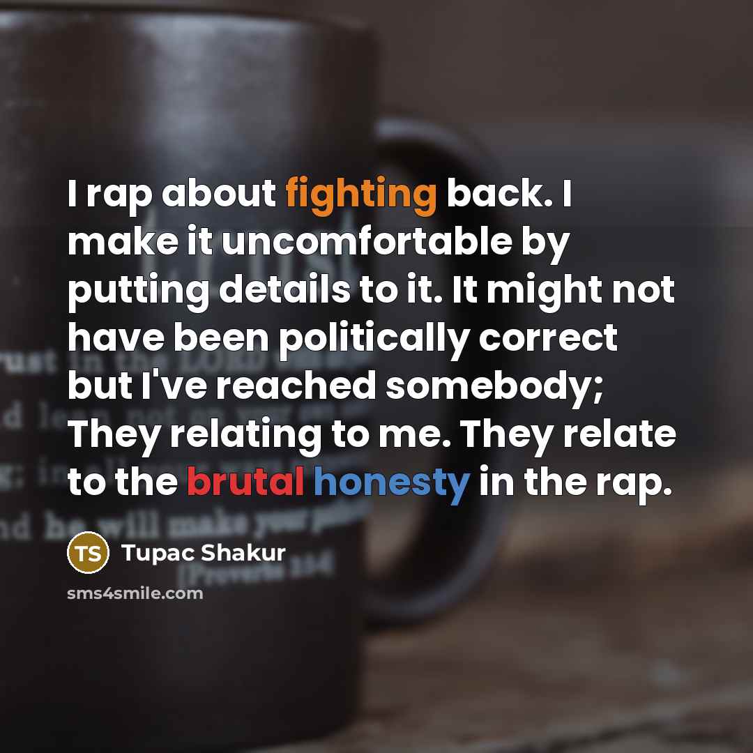 “I rap about fighting back. I make it uncomfortable by putting details to it. It might not have been politically correct but I've reached somebody; They relating to me. They relate to the brutal honesty in the rap.” quote by Tupac Shakur