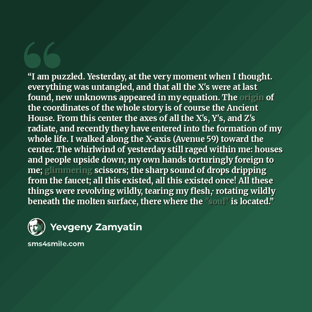 “I am puzzled. Yesterday, at the very moment when I thought. everything was untangled, and that all the X's were at last found, new unknowns appeared in my equation. The origin of the coordinates of the whole story is of course the Ancient House. From this center the axes of all the X's, Y's, and…” quote by Yevgeny Zamyatin