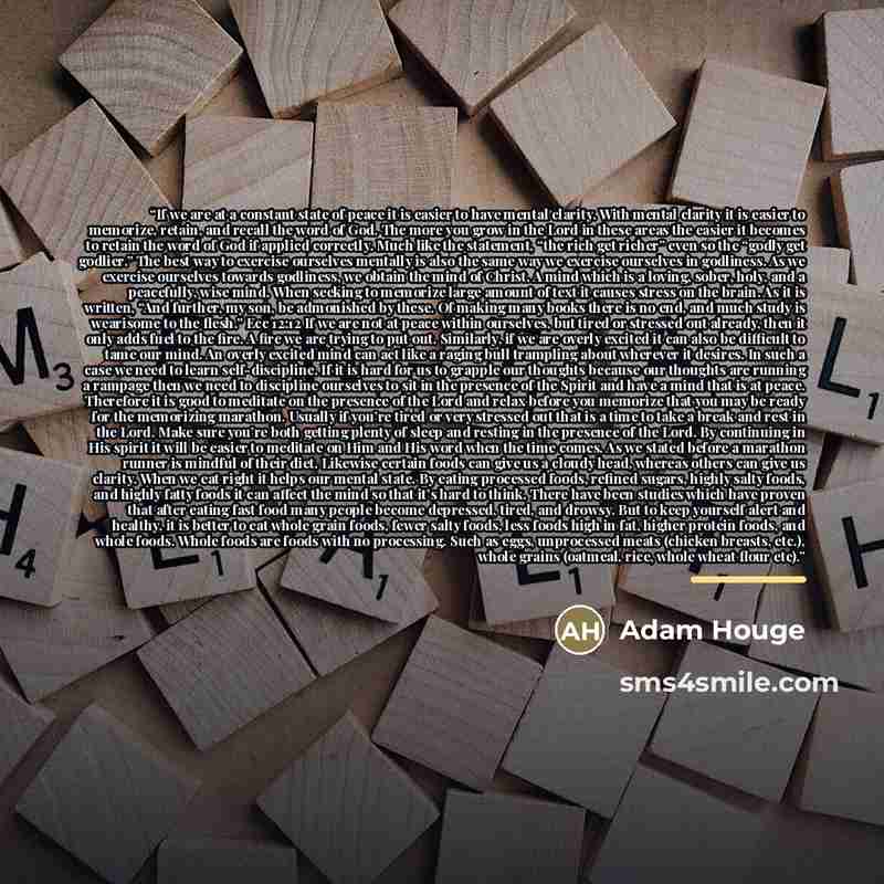 “If we are at a constant state of peace it is easier to have mental clarity. With mental clarity it is easier to memorize, retain, and recall the word of God. The more you grow in the Lord in these areas the easier it becomes to retain the word of God if applied correctly. Much like the statement…” quote by Adam Houge