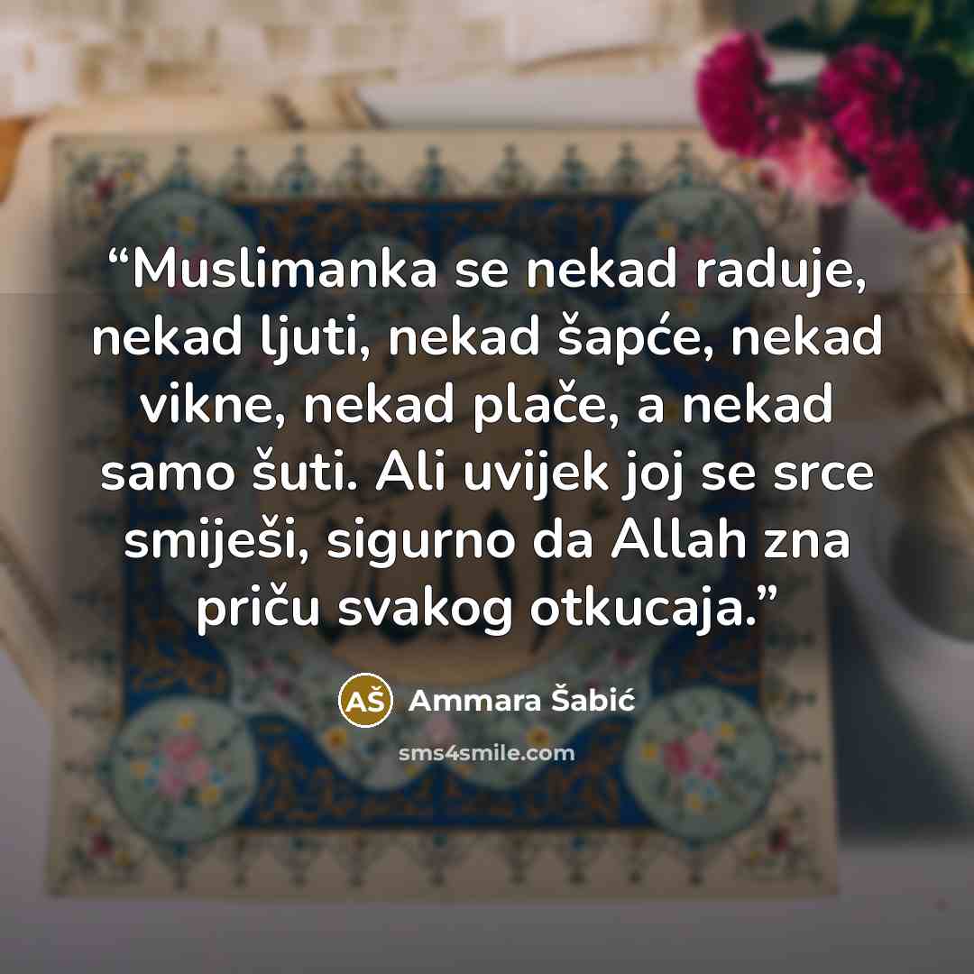 “Muslimanka se nekad raduje, nekad ljuti, nekad šapće, nekad vikne, nekad plače, a nekad samo šuti. Ali uvijek joj se srce smiješi, sigurno da Allah zna priču svakog otkucaja.” quote by Ammara Šabić