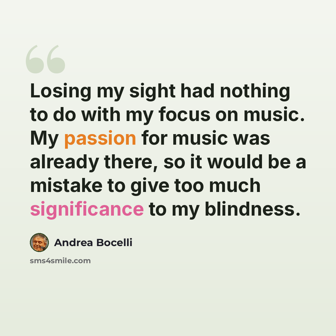 “Losing my sight had nothing to do with my focus on music. My passion for music was already there, so it would be a mistake to give too much significance to my blindness.” quote by Andrea Bocelli