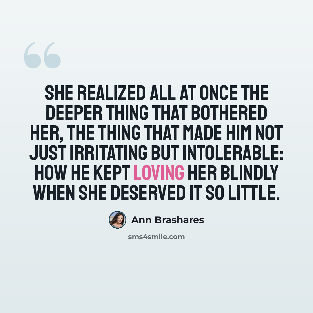 “She realized all at once the deeper thing that bothered her, the thing that made him not just irritating but intolerable: how he kept loving her blindly when she deserved it so little.” quote by Ann Brashares