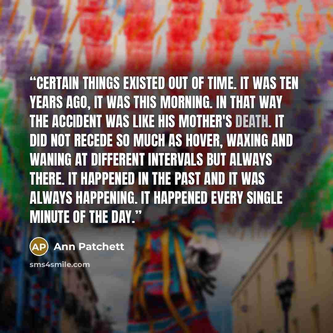 “Certain things existed out of time. It was ten years ago, it was this morning. In that way the accident was like his mother's death. It did not recede so much as hover, waxing and waning at different intervals but always there. It happened in the past and it was always happening. It happened every…” quote by Ann Patchett
