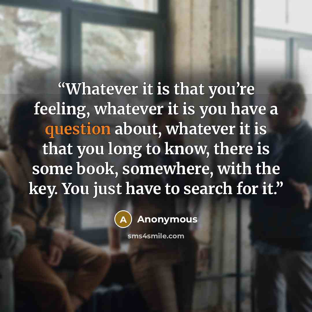 “Whatever it is that you’re feeling, whatever it is you have a question about, whatever it is that you long to know, there is some book, somewhere, with the key. You just have to search for it.” quote by Anonymous