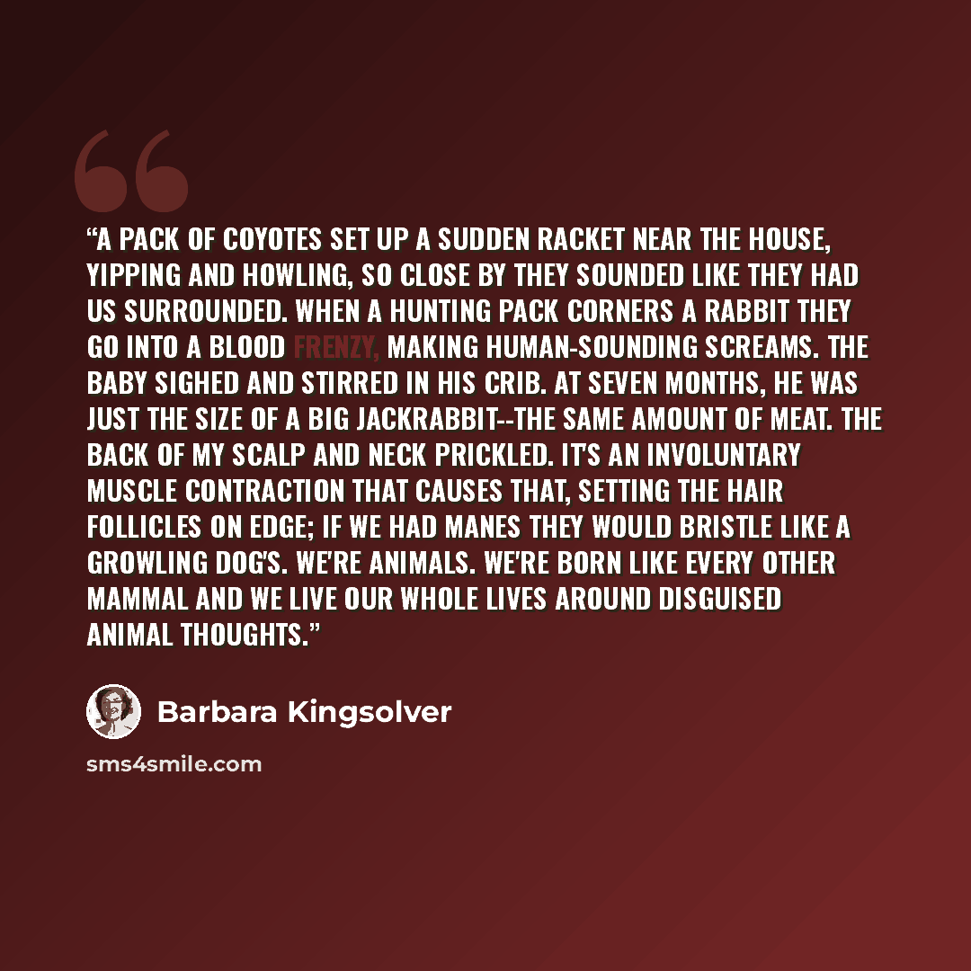 “A pack of coyotes set up a sudden racket near the house, yipping and howling, so close by they sounded like they had us surrounded. When a hunting pack corners a rabbit they go into a blood frenzy, making human-sounding screams. The baby sighed and stirred in his crib. At seven months, he was just…” quote by Barbara Kingsolver