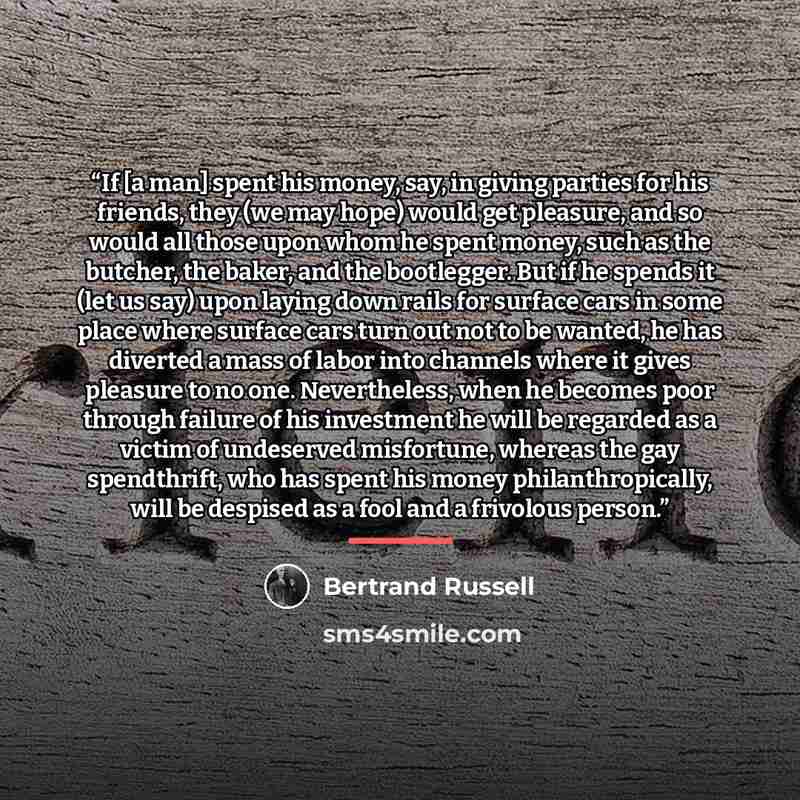 “If [a man] spent his money, say, in giving parties for his friends, they (we may hope) would get pleasure, and so would all those upon whom he spent money, such as the butcher, the baker, and the bootlegger. But if he spends it (let us say) upon laying down rails for surface cars in some place…” quote by Bertrand Russell