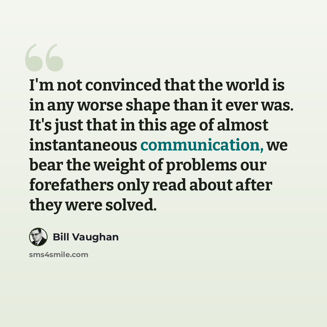 “I'm not convinced that the world is in any worse shape than it ever was. It's just that in this age of almost instantaneous communication, we bear the weight of problems our forefathers only read about after they were solved.” quote by Bill Vaughan
