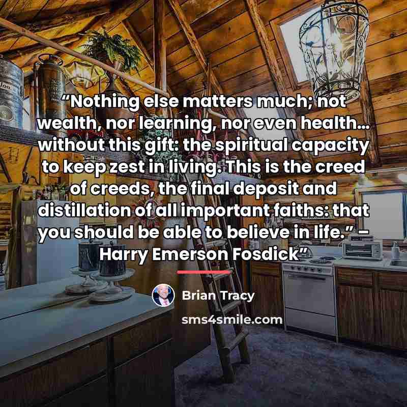 “Nothing else matters much; not wealth, nor learning, nor even health… without this gift: the spiritual capacity to keep zest in living. This is the creed of creeds, the final deposit and distillation of all important faiths: that you should be able to believe in life.” – Harry Emerson Fosdick” quote by Brian Tracy