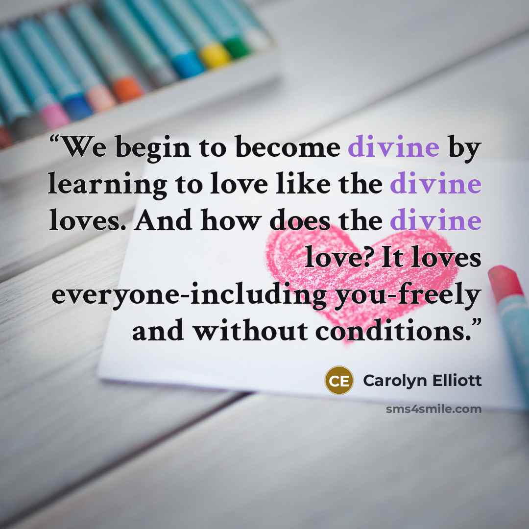 “We begin to become divine by learning to love like the divine loves. And how does the divine love? It loves everyone-including you-freely and without conditions.” quote by Carolyn Elliott