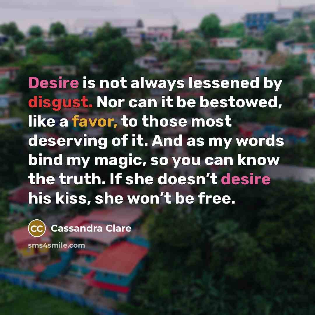 “Desire is not always lessened by disgust. Nor can it be bestowed, like a favor, to those most deserving of it. And as my words bind my magic, so you can know the truth. If she doesn’t desire his kiss, she won’t be free.” quote by Cassandra Clare