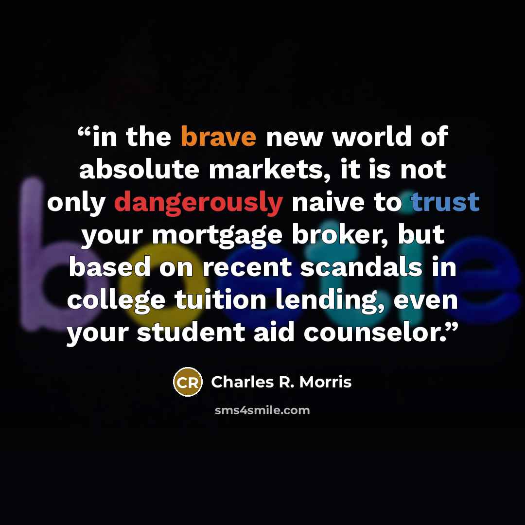 “in the brave new world of absolute markets, it is not only dangerously naive to trust your mortgage broker, but based on recent scandals in college tuition lending, even your student aid counselor.” quote by Charles R. Morris