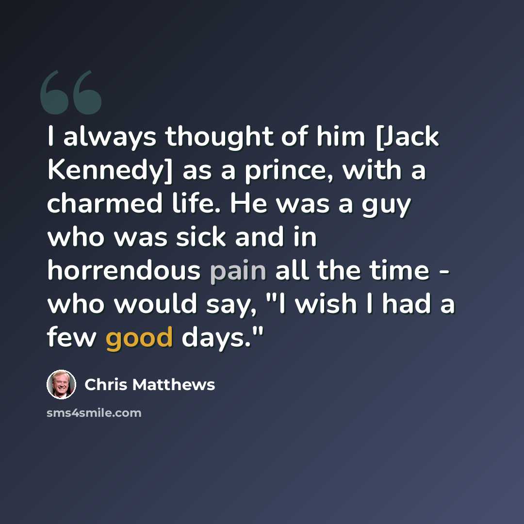 “I always thought of him [Jack Kennedy] as a prince, with a charmed life. He was a guy who was sick and in horrendous pain all the time - who would say, "I wish I had a few good days."” quote by Chris Matthews