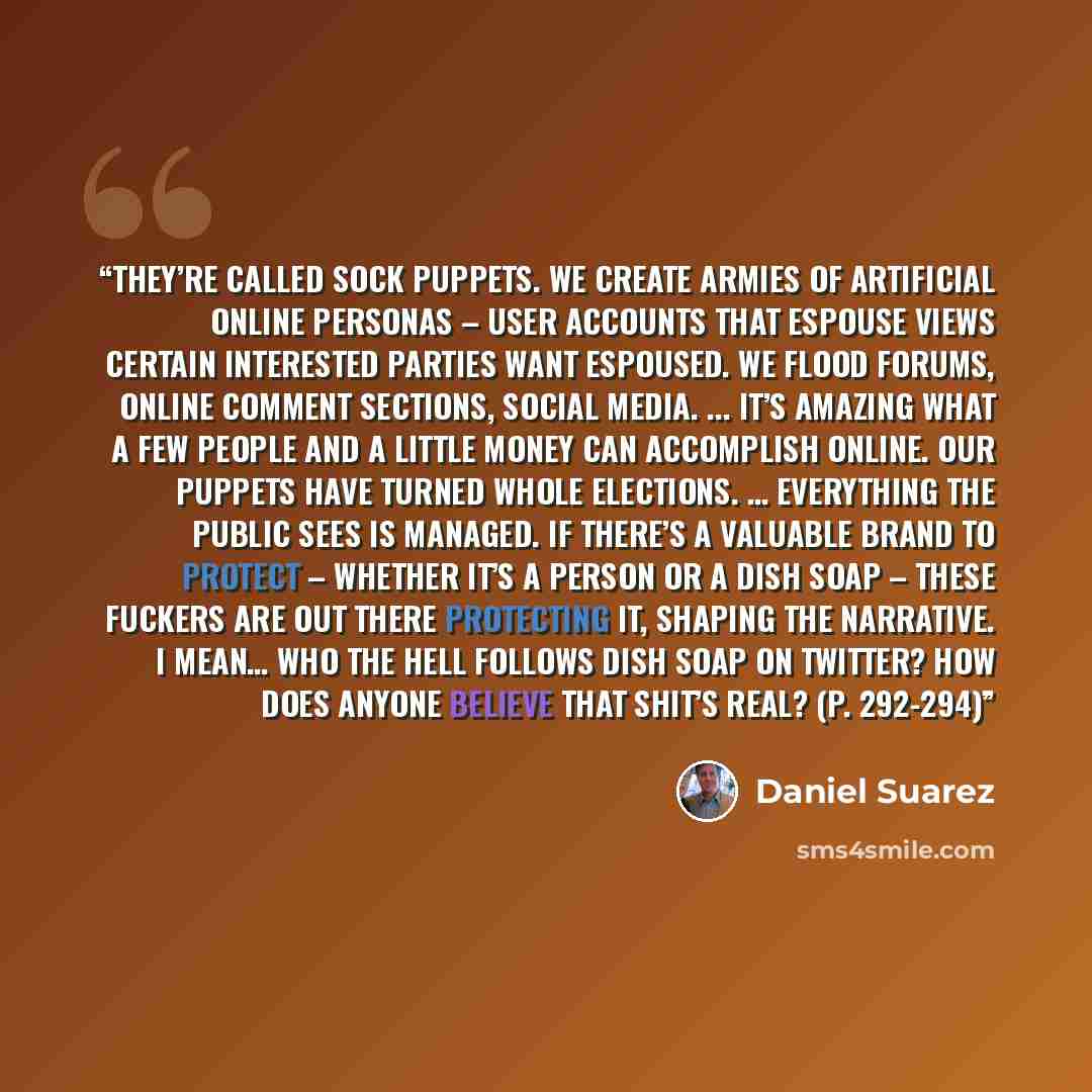 “They’re called sock puppets. We create armies of artificial online personas – user accounts that espouse views certain interested parties want espoused. We flood forums, online comment sections, social media. ... It’s amazing what a few people and a little money can accomplish online. Our puppets…” quote by Daniel Suarez