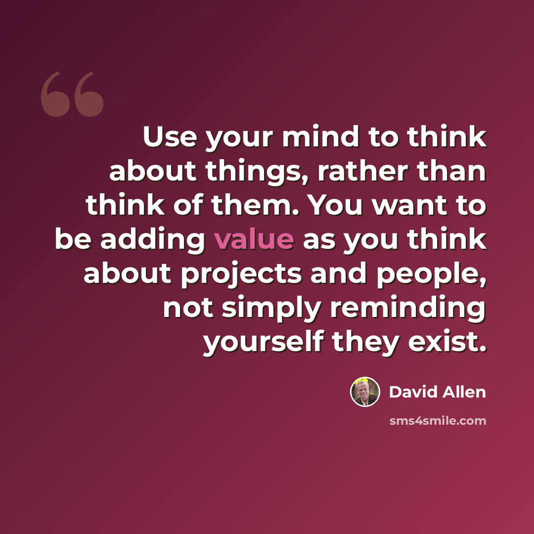 “Use your mind to think about things, rather than think of them. You want to be adding value as you think about projects and people, not simply reminding yourself they exist.” quote by David Allen