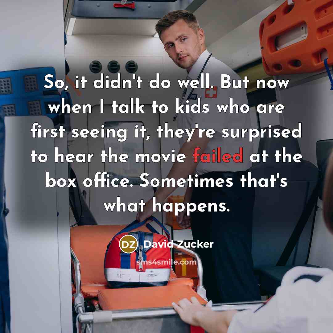 “So, it didn't do well. But now when I talk to kids who are first seeing it, they're surprised to hear the movie failed at the box office. Sometimes that's what happens.” quote by David Zucker