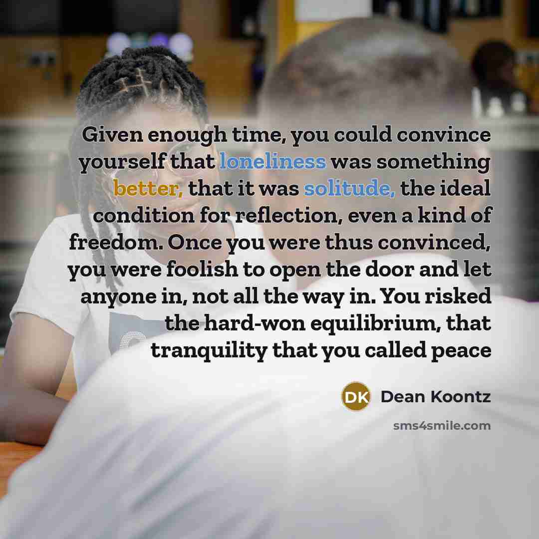 “Given enough time, you could convince yourself that loneliness was something better, that it was solitude, the ideal condition for reflection, even a kind of freedom. Once you were thus convinced, you were foolish to open the door and let anyone in, not all the way in. You risked the hard-won…” quote by Dean Koontz