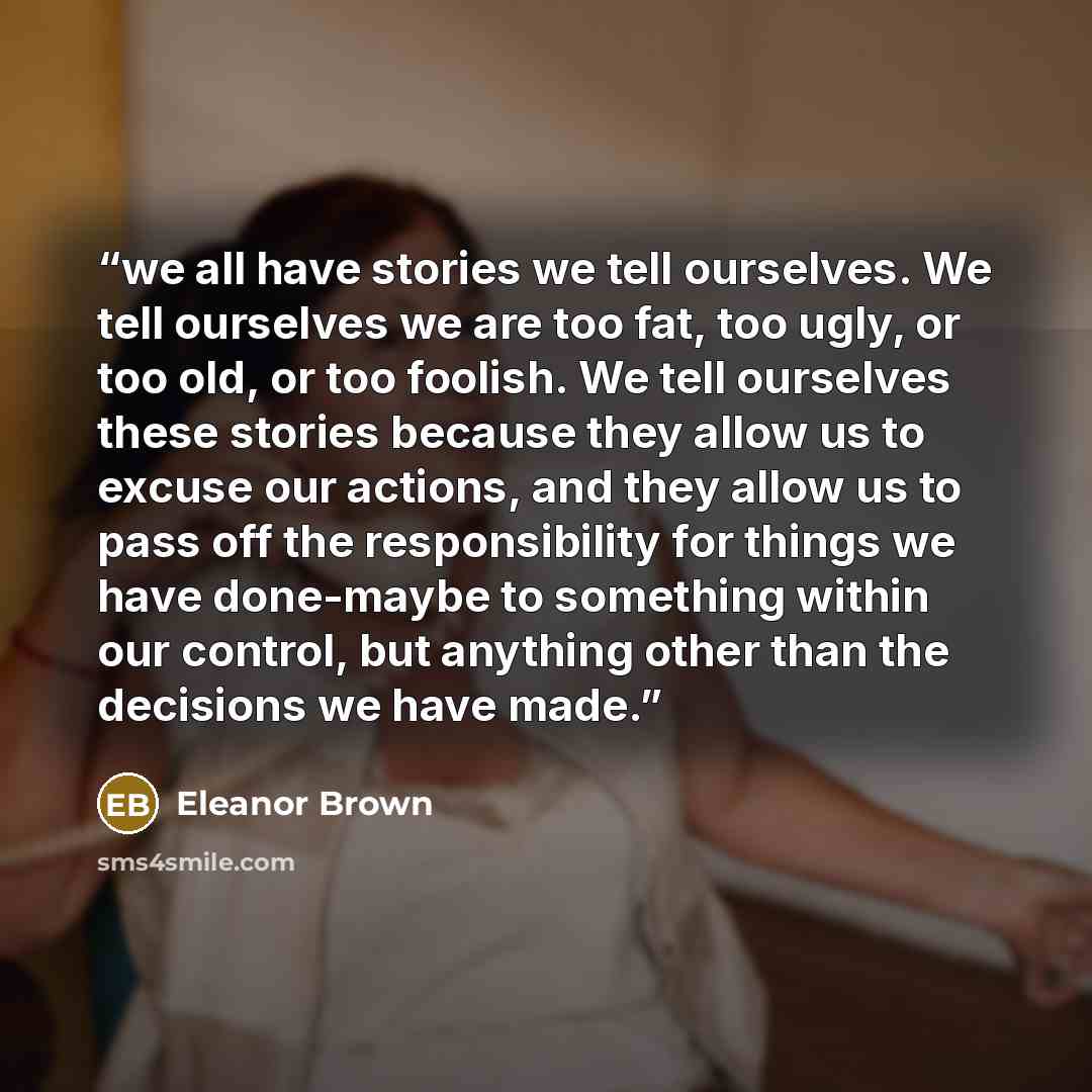 “we all have stories we tell ourselves. We tell ourselves we are too fat, too ugly, or too old, or too foolish. We tell ourselves these stories because they allow us to excuse our actions, and they allow us to pass off the responsibility for things we have done-maybe to something within our…” quote by Eleanor Brown