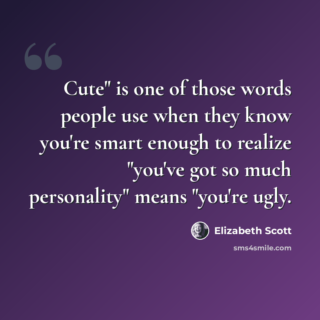 “Cute" is one of those words people use when they know you're smart enough to realize "you've got so much personality" means "you're ugly.” quote by Elizabeth Scott