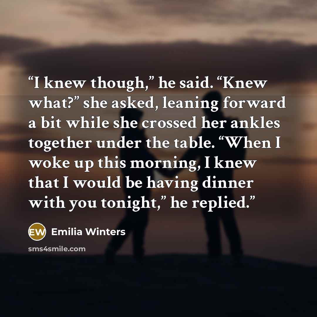 “I knew though,” he said. “Knew what?” she asked, leaning forward a bit while she crossed her ankles together under the table. “When I woke up this morning, I knew that I would be having dinner with you tonight,” he replied.” quote by Emilia Winters