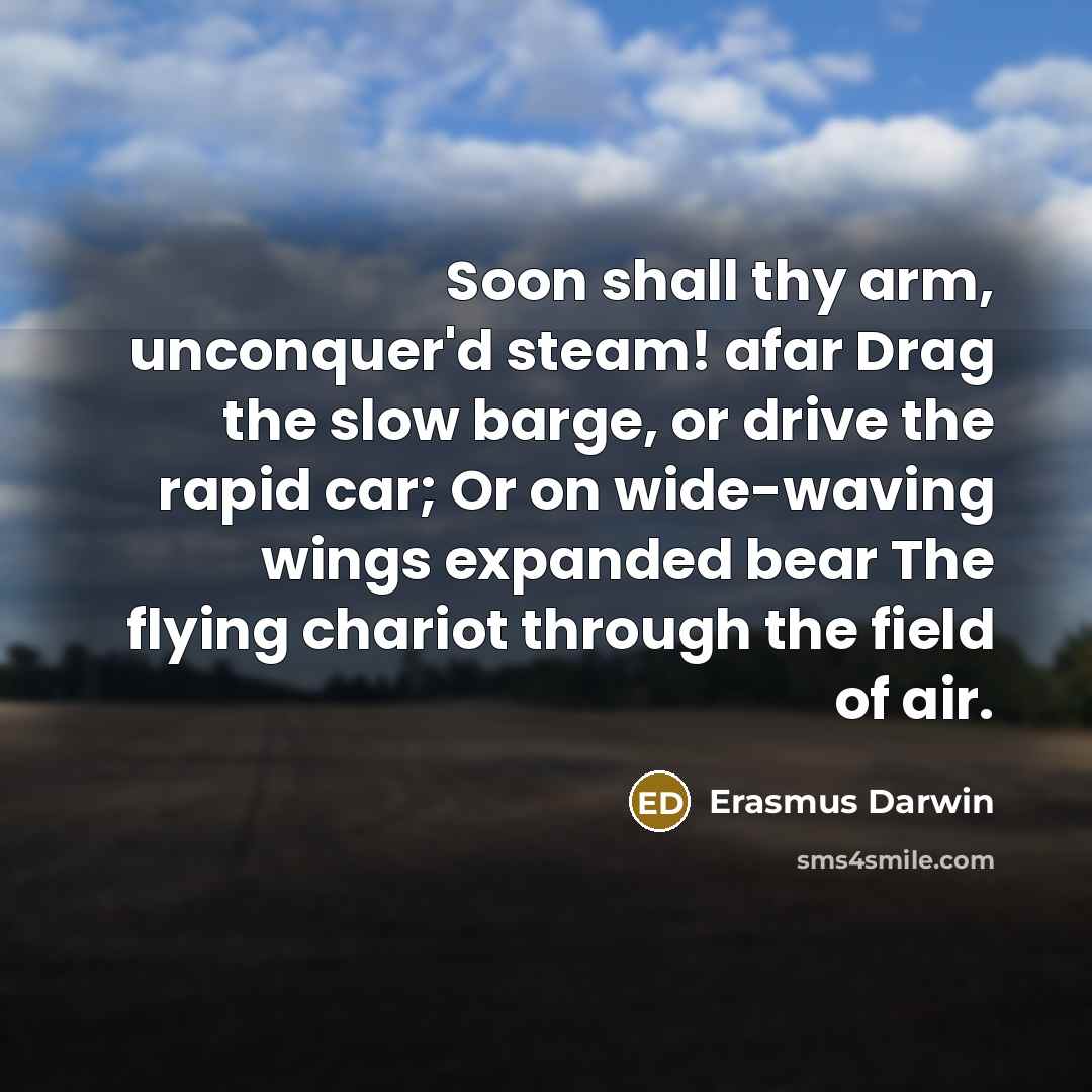 “Soon shall thy arm, unconquer'd steam! afar Drag the slow barge, or drive the rapid car; Or on wide-waving wings expanded bear The flying chariot through the field of air.” quote by Erasmus Darwin
